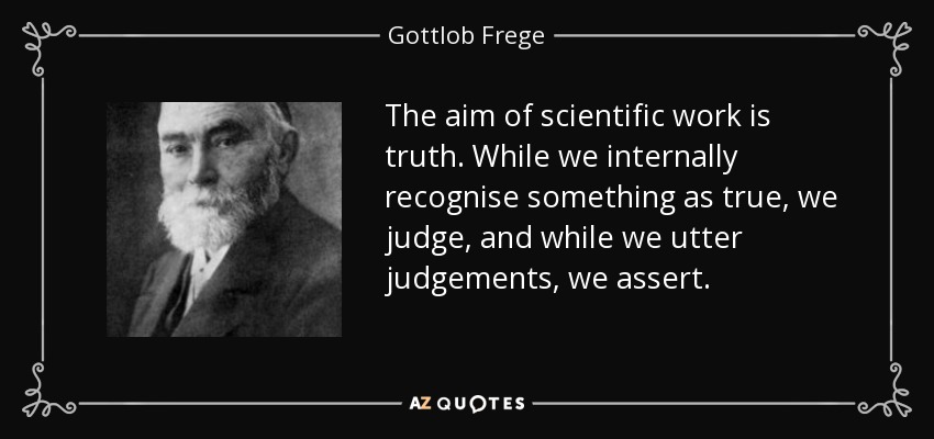The aim of scientific work is truth. While we internally recognise something as true, we judge, and while we utter judgements, we assert. - Gottlob Frege