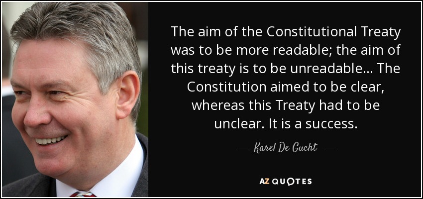 The aim of the Constitutional Treaty was to be more readable; the aim of this treaty is to be unreadable ... The Constitution aimed to be clear, whereas this Treaty had to be unclear. It is a success. - Karel De Gucht
