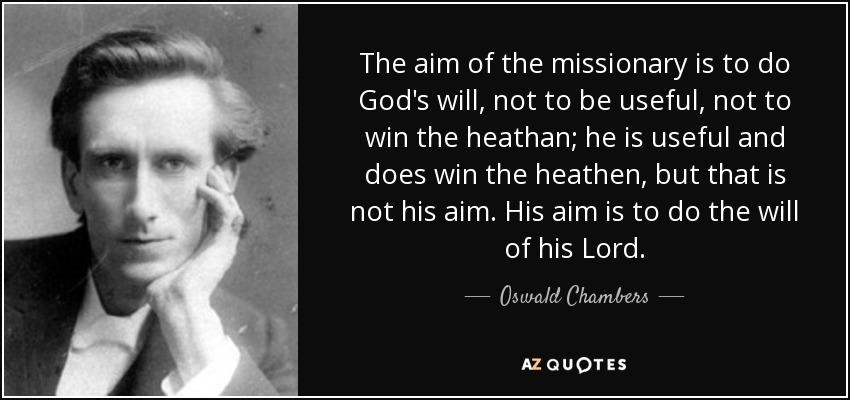 The aim of the missionary is to do God's will, not to be useful, not to win the heathan; he is useful and does win the heathen, but that is not his aim. His aim is to do the will of his Lord. - Oswald Chambers