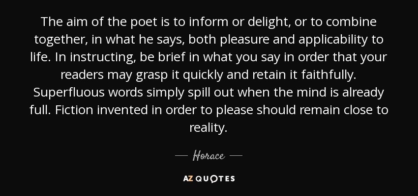 The aim of the poet is to inform or delight, or to combine together, in what he says, both pleasure and applicability to life. In instructing, be brief in what you say in order that your readers may grasp it quickly and retain it faithfully. Superfluous words simply spill out when the mind is already full. Fiction invented in order to please should remain close to reality. - Horace