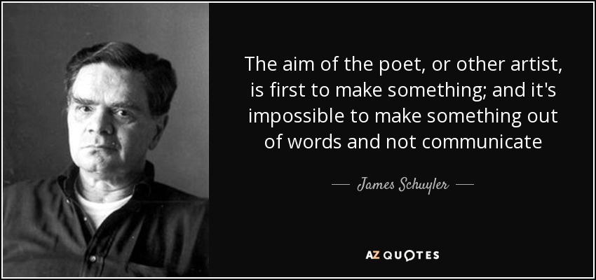 The aim of the poet, or other artist, is first to make something; and it's impossible to make something out of words and not communicate - James Schuyler