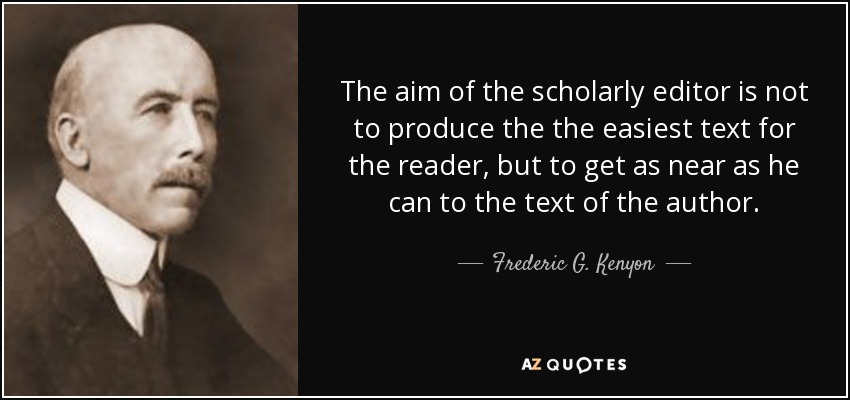 The aim of the scholarly editor is not to produce the the easiest text for the reader, but to get as near as he can to the text of the author. - Frederic G. Kenyon