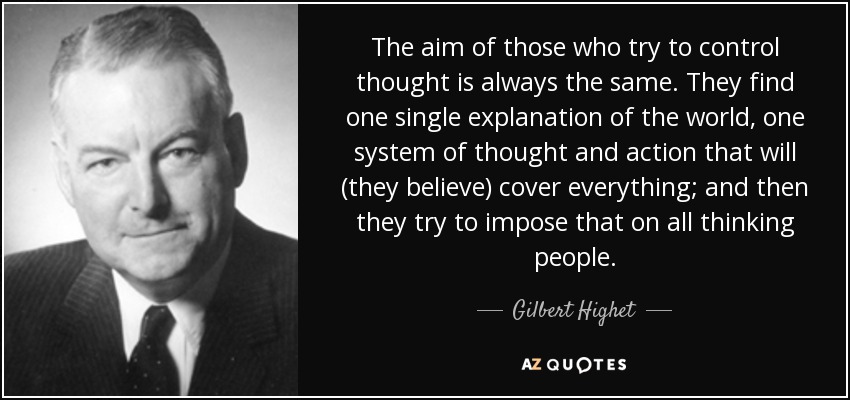 The aim of those who try to control thought is always the same. They find one single explanation of the world, one system of thought and action that will (they believe) cover everything; and then they try to impose that on all thinking people. - Gilbert Highet