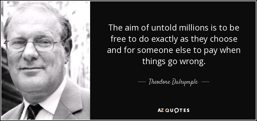 The aim of untold millions is to be free to do exactly as they choose and for someone else to pay when things go wrong. - Theodore Dalrymple