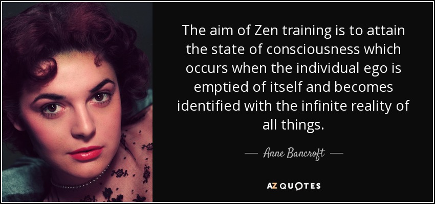 The aim of Zen training is to attain the state of consciousness which occurs when the individual ego is emptied of itself and becomes identified with the infinite reality of all things. - Anne Bancroft