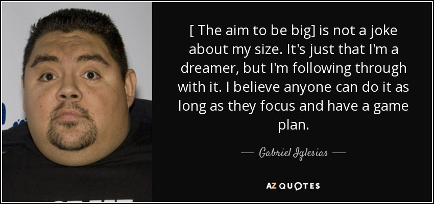 [ The aim to be big] is not a joke about my size. It's just that I'm a dreamer, but I'm following through with it. I believe anyone can do it as long as they focus and have a game plan. - Gabriel Iglesias