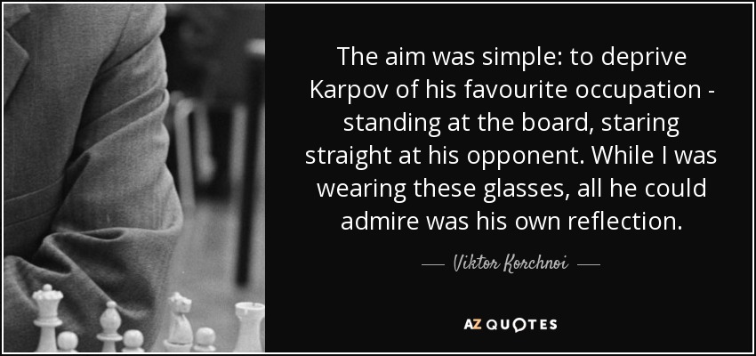 The aim was simple: to deprive Karpov of his favourite occupation - standing at the board, staring straight at his opponent. While I was wearing these glasses, all he could admire was his own reflection. - Viktor Korchnoi