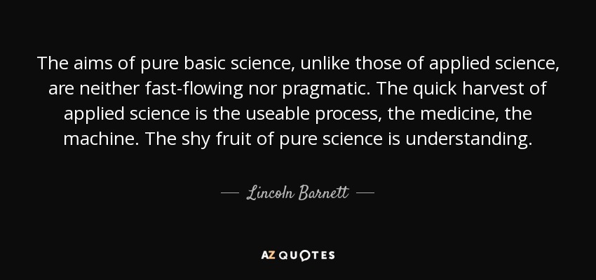 The aims of pure basic science, unlike those of applied science, are neither fast-flowing nor pragmatic. The quick harvest of applied science is the useable process, the medicine, the machine. The shy fruit of pure science is understanding. - Lincoln Barnett