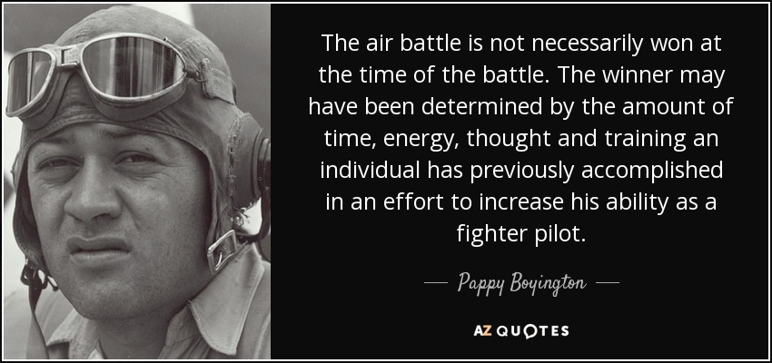 The air battle is not necessarily won at the time of the battle. The winner may have been determined by the amount of time, energy, thought and training an individual has previously accomplished in an effort to increase his ability as a fighter pilot. - Pappy Boyington