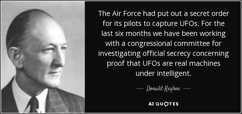 The Air Force had put out a secret order for its pilots to capture UFOs. For the last six months we have been working with a congressional committee for investigating official secrecy concerning proof that UFOs are real machines under intelligent. - Donald Keyhoe