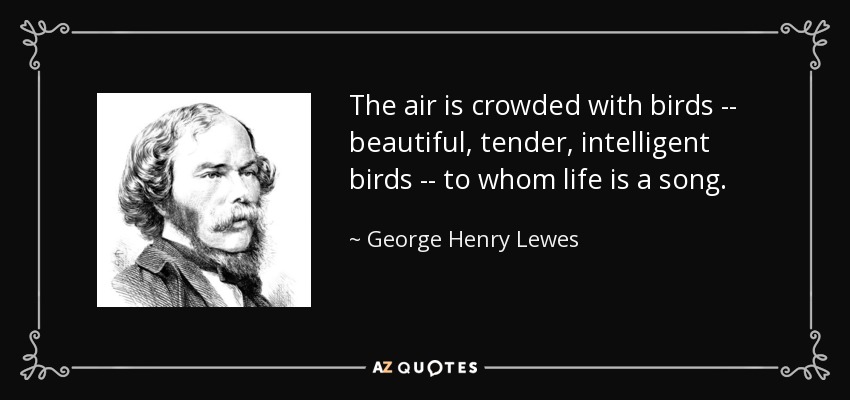 The air is crowded with birds -- beautiful, tender, intelligent birds -- to whom life is a song. - George Henry Lewes