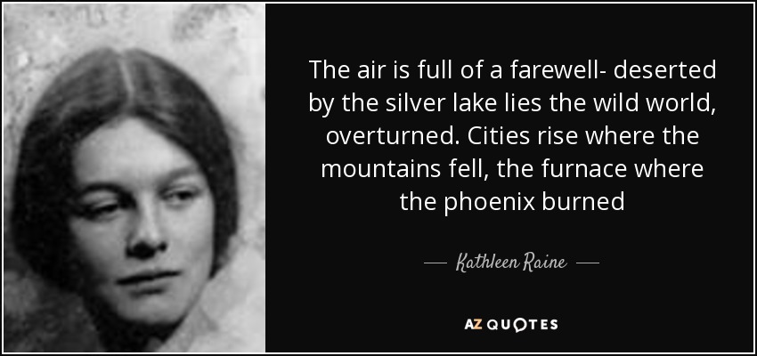 The air is full of a farewell- deserted by the silver lake lies the wild world, overturned. Cities rise where the mountains fell, the furnace where the phoenix burned - Kathleen Raine