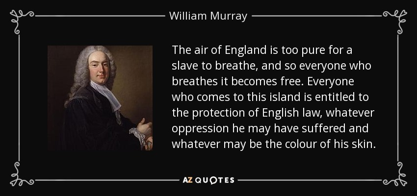 The air of England is too pure for a slave to breathe, and so everyone who breathes it becomes free. Everyone who comes to this island is entitled to the protection of English law, whatever oppression he may have suffered and whatever may be the colour of his skin. - William Murray, 1st Earl of Mansfield