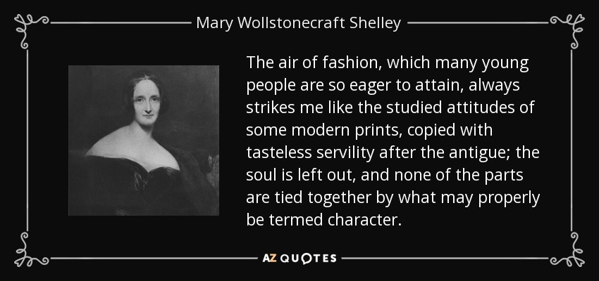 The air of fashion, which many young people are so eager to attain, always strikes me like the studied attitudes of some modern prints, copied with tasteless servility after the antigue; the soul is left out, and none of the parts are tied together by what may properly be termed character. - Mary Wollstonecraft Shelley
