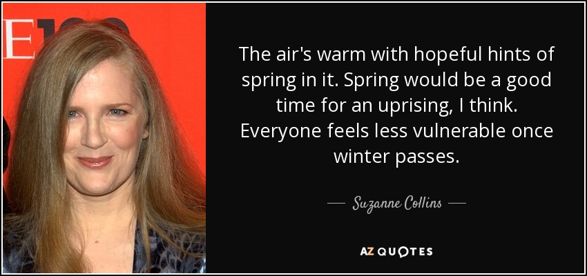 The air's warm with hopeful hints of spring in it. Spring would be a good time for an uprising, I think. Everyone feels less vulnerable once winter passes. - Suzanne Collins