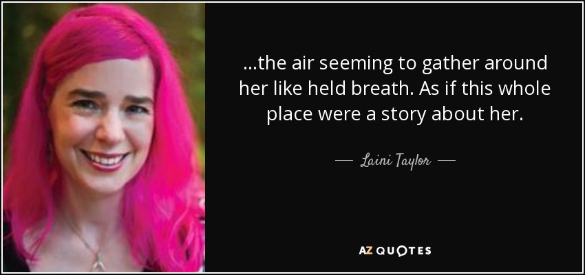 ...the air seeming to gather around her like held breath. As if this whole place were a story about her. - Laini Taylor