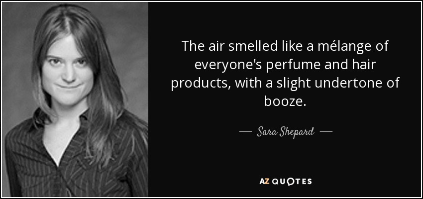 The air smelled like a mélange of everyone's perfume and hair products, with a slight undertone of booze. - Sara Shepard