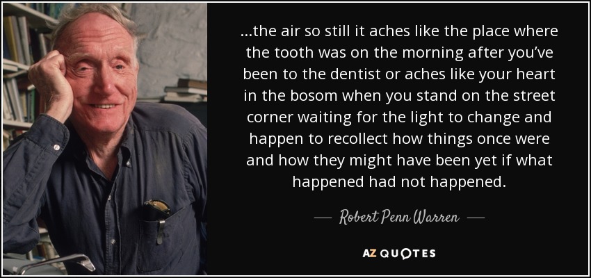 ...the air so still it aches like the place where the tooth was on the morning after you’ve been to the dentist or aches like your heart in the bosom when you stand on the street corner waiting for the light to change and happen to recollect how things once were and how they might have been yet if what happened had not happened. - Robert Penn Warren