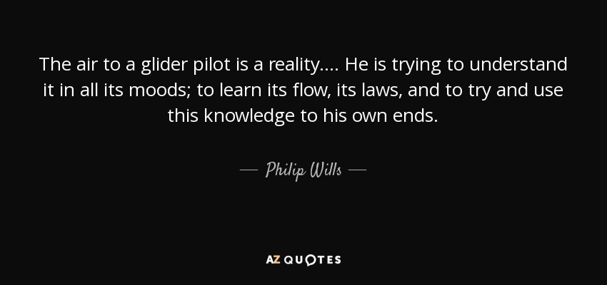 The air to a glider pilot is a reality. . . . He is trying to understand it in all its moods; to learn its flow, its laws, and to try and use this knowledge to his own ends. - Philip Wills