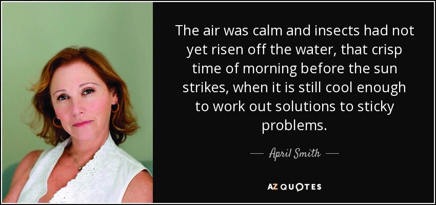 The air was calm and insects had not yet risen off the water, that crisp time of morning before the sun strikes, when it is still cool enough to work out solutions to sticky problems. - April Smith