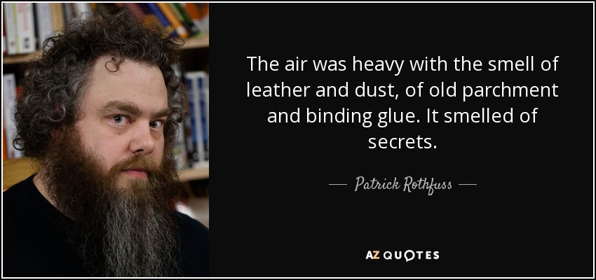 The air was heavy with the smell of leather and dust, of old parchment and binding glue. It smelled of secrets. - Patrick Rothfuss