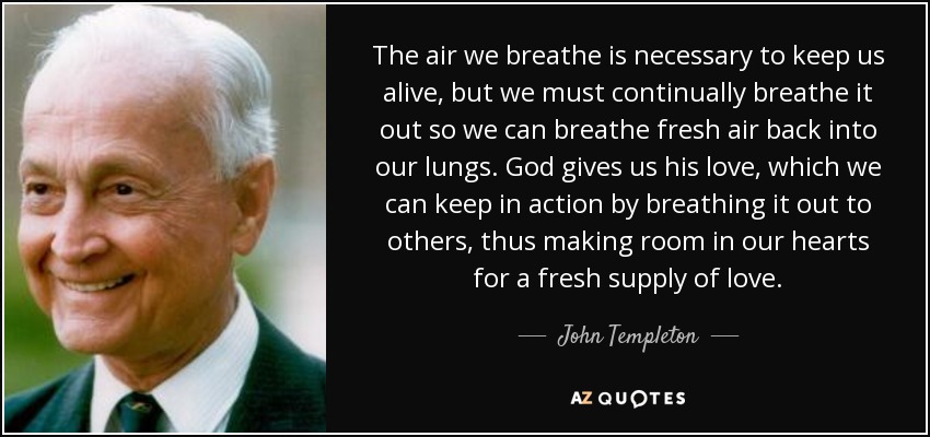 The air we breathe is necessary to keep us alive, but we must continually breathe it out so we can breathe fresh air back into our lungs. God gives us his love, which we can keep in action by breathing it out to others, thus making room in our hearts for a fresh supply of love. - John Templeton