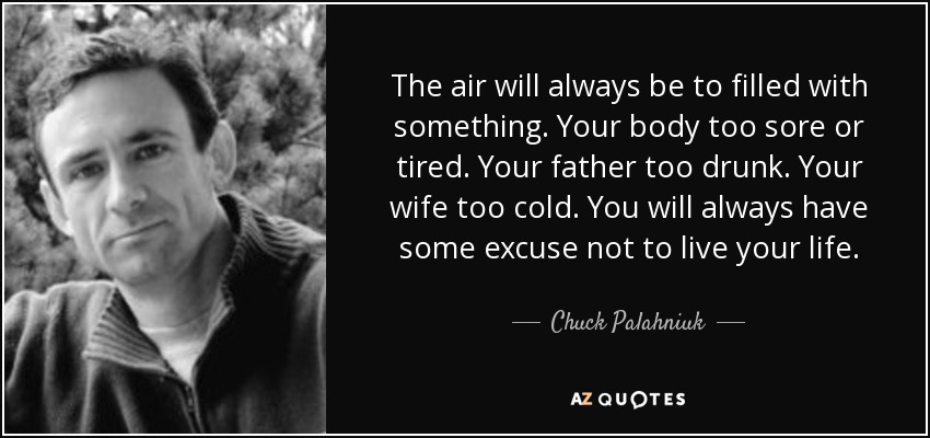 The air will always be to filled with something. Your body too sore or tired. Your father too drunk. Your wife too cold. You will always have some excuse not to live your life. - Chuck Palahniuk