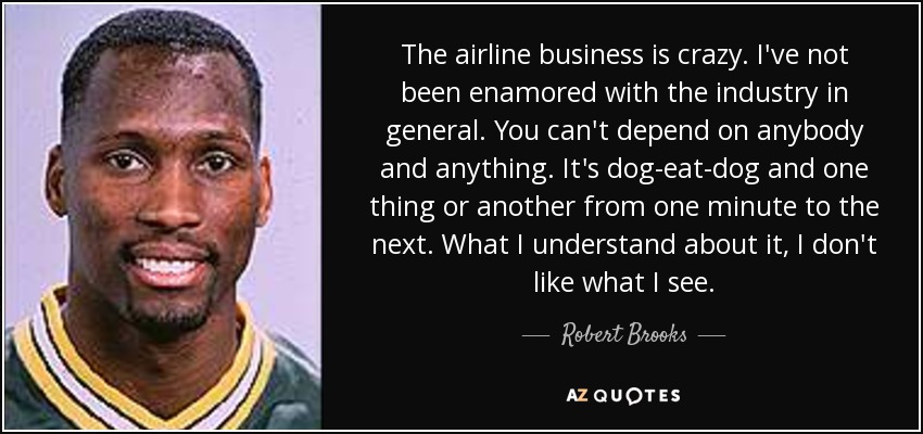The airline business is crazy. I've not been enamored with the industry in general. You can't depend on anybody and anything. It's dog-eat-dog and one thing or another from one minute to the next. What I understand about it, I don't like what I see. - Robert Brooks