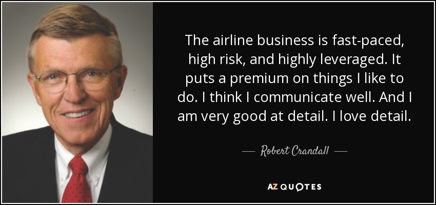 The airline business is fast-paced, high risk, and highly leveraged. It puts a premium on things I like to do. I think I communicate well. And I am very good at detail. I love detail. - Robert Crandall