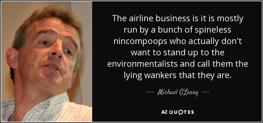 The airline business is it is mostly run by a bunch of spineless nincompoops who actually don't want to stand up to the environmentalists and call them the lying wankers that they are. - Michael O'Leary