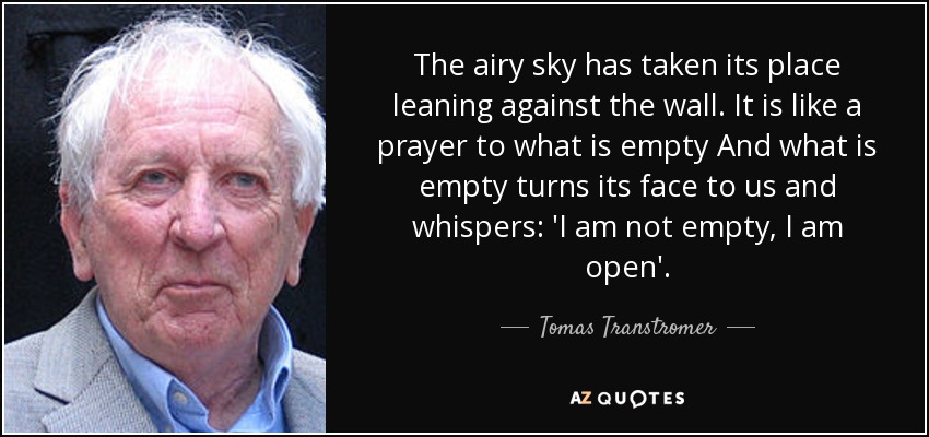 The airy sky has taken its place leaning against the wall. It is like a prayer to what is empty And what is empty turns its face to us and whispers: 'I am not empty, I am open'. - Tomas Transtromer