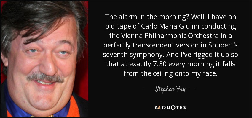 The alarm in the morning? Well, I have an old tape of Carlo Maria Giulini conducting the Vienna Philharmonic Orchestra in a perfectly transcendent version in Shubert's seventh symphony. And I've rigged it up so that at exactly 7:30 every morning it falls from the ceiling onto my face. - Stephen Fry