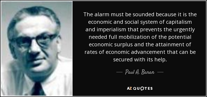 The alarm must be sounded because it is the economic and social system of capitalism and imperialism that prevents the urgently needed full mobilization of the potential economic surplus and the attainment of rates of economic advancement that can be secured with its help. - Paul A. Baran