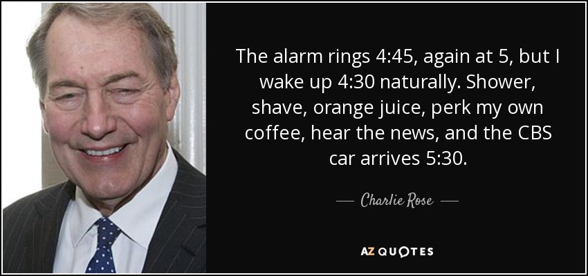 The alarm rings 4:45, again at 5, but I wake up 4:30 naturally. Shower, shave, orange juice, perk my own coffee, hear the news, and the CBS car arrives 5:30. - Charlie Rose