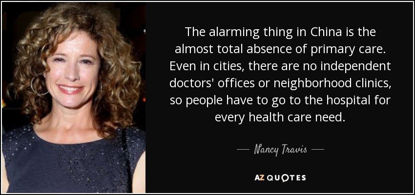 The alarming thing in China is the almost total absence of primary care. Even in cities, there are no independent doctors' offices or neighborhood clinics, so people have to go to the hospital for every health care need. - Nancy Travis