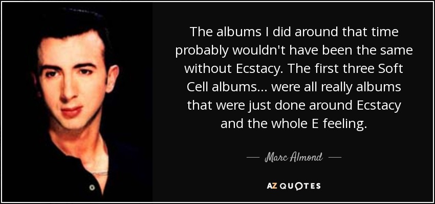 The albums I did around that time probably wouldn't have been the same without Ecstacy. The first three Soft Cell albums... were all really albums that were just done around Ecstacy and the whole E feeling. - Marc Almond