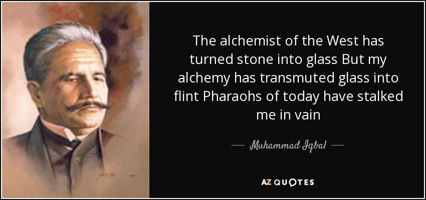 The alchemist of the West has turned stone into glass But my alchemy has transmuted glass into flint Pharaohs of today have stalked me in vain - Muhammad Iqbal