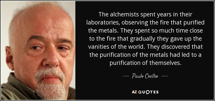 The alchemists spent years in their laboratories, observing the fire that purified the metals. They spent so much time close to the fire that gradually they gave up the vanities of the world. They discovered that the purification of the metals had led to a purification of themselves. - Paulo Coelho