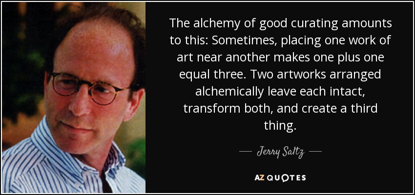The alchemy of good curating amounts to this: Sometimes, placing one work of art near another makes one plus one equal three. Two artworks arranged alchemically leave each intact, transform both, and create a third thing. - Jerry Saltz