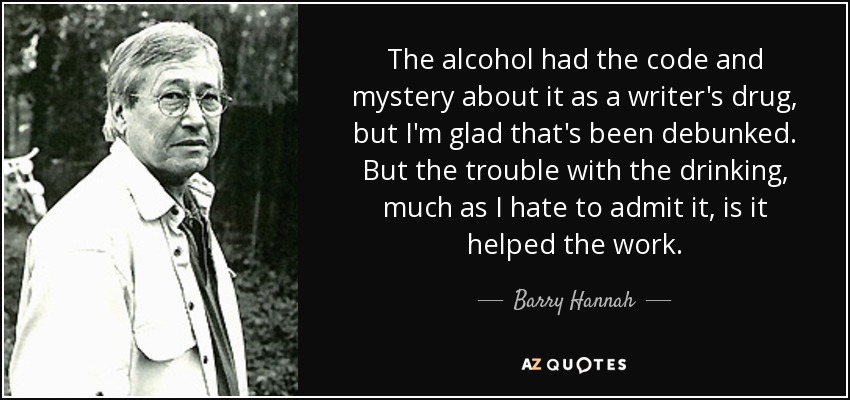 The alcohol had the code and mystery about it as a writer's drug, but I'm glad that's been debunked. But the trouble with the drinking, much as I hate to admit it, is it helped the work. - Barry Hannah