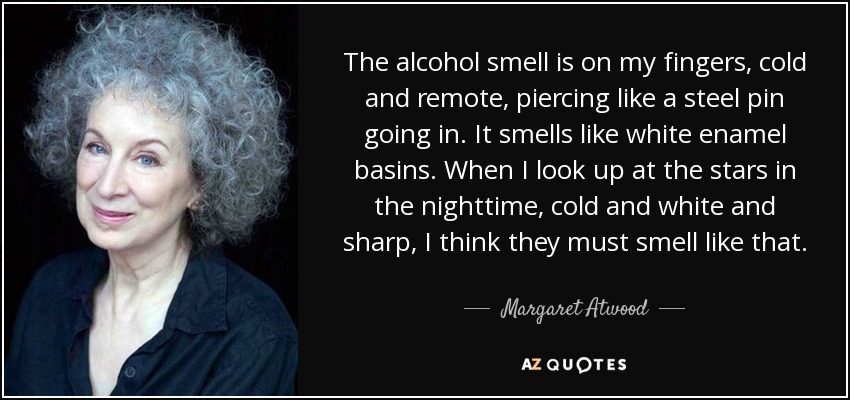 The alcohol smell is on my fingers, cold and remote, piercing like a steel pin going in. It smells like white enamel basins. When I look up at the stars in the nighttime, cold and white and sharp, I think they must smell like that. - Margaret Atwood