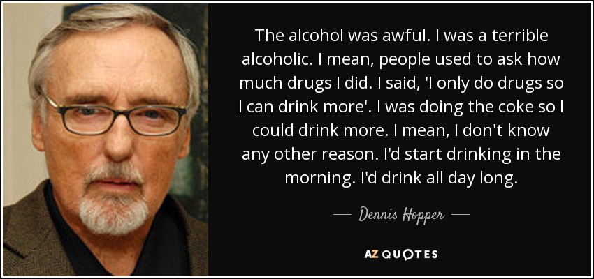 The alcohol was awful. I was a terrible alcoholic. I mean, people used to ask how much drugs I did. I said, 'I only do drugs so I can drink more'. I was doing the coke so I could drink more. I mean, I don't know any other reason. I'd start drinking in the morning. I'd drink all day long. - Dennis Hopper