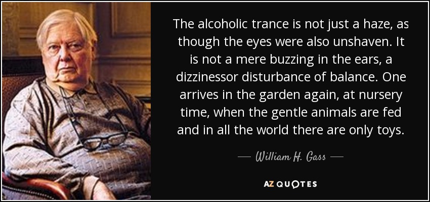 The alcoholic trance is not just a haze, as though the eyes were also unshaven. It is not a mere buzzing in the ears, a dizzinessor disturbance of balance. One arrives in the garden again, at nursery time, when the gentle animals are fed and in all the world there are only toys. - William H. Gass