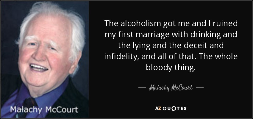 The alcoholism got me and I ruined my first marriage with drinking and the lying and the deceit and infidelity, and all of that. The whole bloody thing. - Malachy McCourt