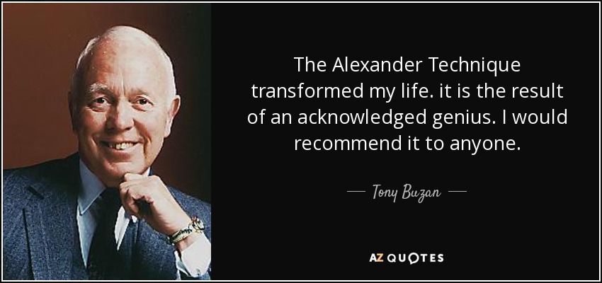 The Alexander Technique transformed my life. it is the result of an acknowledged genius. I would recommend it to anyone. - Tony Buzan