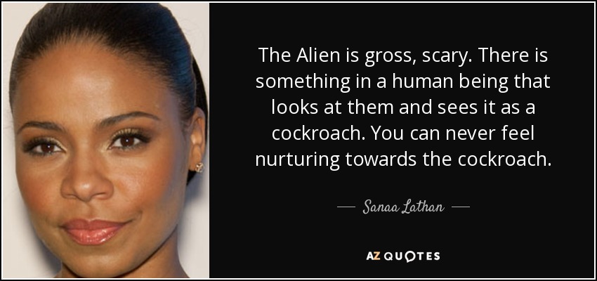 The Alien is gross, scary. There is something in a human being that looks at them and sees it as a cockroach. You can never feel nurturing towards the cockroach. - Sanaa Lathan