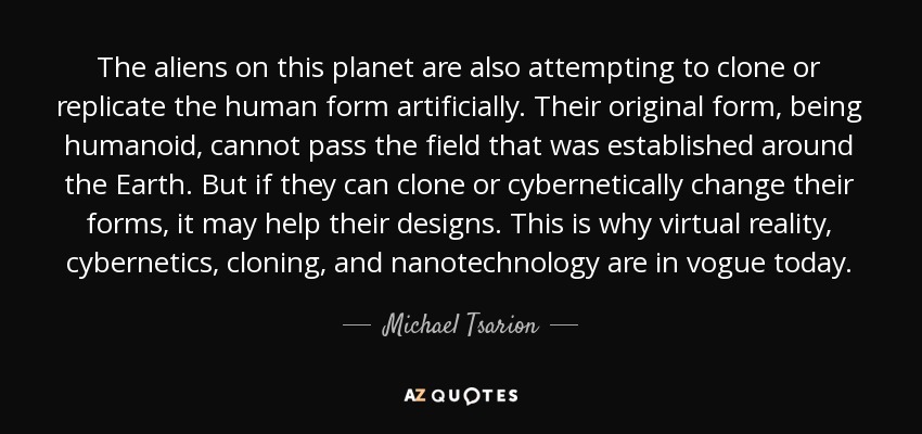 The aliens on this planet are also attempting to clone or replicate the human form artificially. Their original form, being humanoid, cannot pass the field that was established around the Earth. But if they can clone or cybernetically change their forms, it may help their designs. This is why virtual reality, cybernetics, cloning, and nanotechnology are in vogue today. - Michael Tsarion