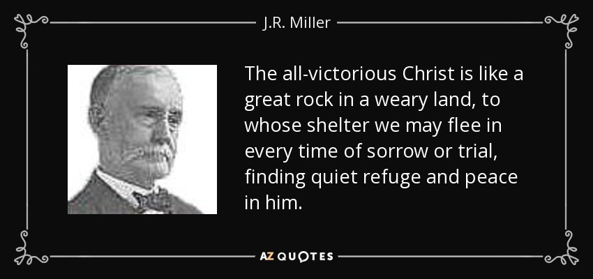 The all-victorious Christ is like a great rock in a weary land, to whose shelter we may flee in every time of sorrow or trial, finding quiet refuge and peace in him. - J.R. Miller