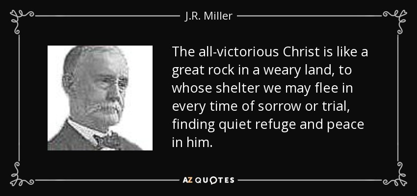 The all-victorious Christ is like a great rock in a weary land, to whose shelter we may flee in every time of sorrow or trial, finding quiet refuge and peace in him. - J.R. Miller