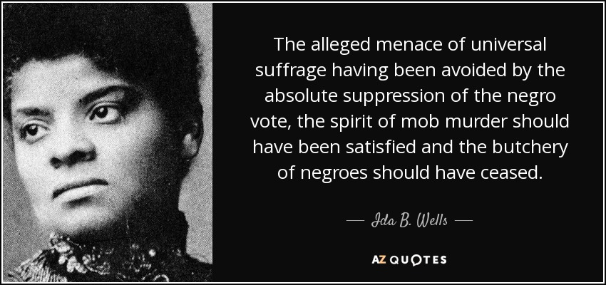 The alleged menace of universal suffrage having been avoided by the absolute suppression of the negro vote, the spirit of mob murder should have been satisfied and the butchery of negroes should have ceased. - Ida B. Wells